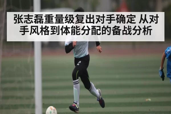 张志磊重量级复出对手确定 从对手风格到体能分配的备战分析
