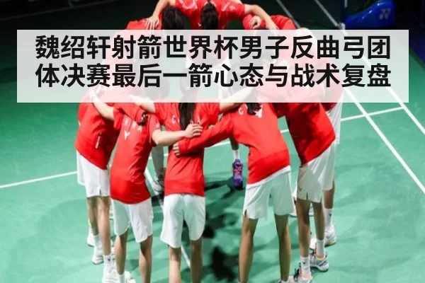 魏绍轩射箭世界杯男子反曲弓团体决赛最后一箭心态与战术复盘